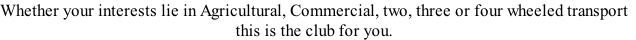 Whether your interests lie in Agricultural, Commercial, two, three or four wheeled transport
this is the club for you.
